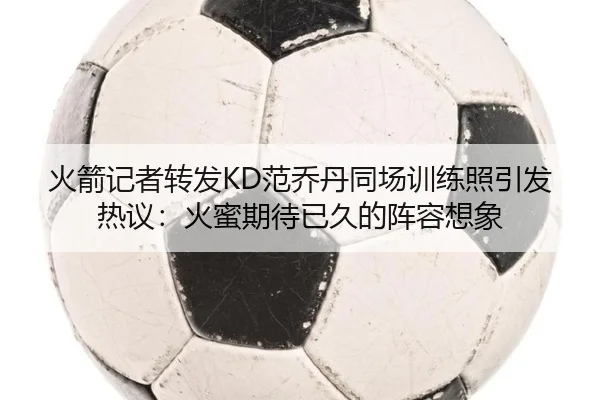 火箭记者转发KD范乔丹同场训练照引发热议：火蜜期待已久的阵容想象